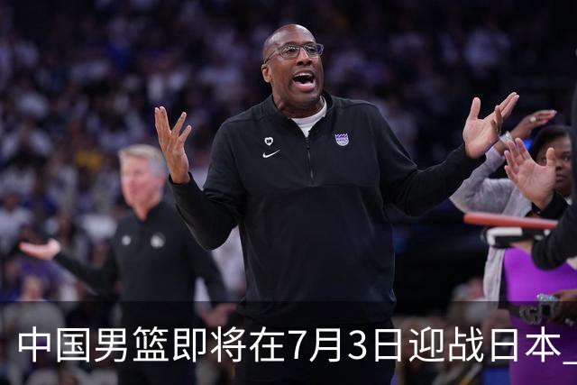 中国男篮即将在7月3日迎战日本 四场热身赛以提升实力