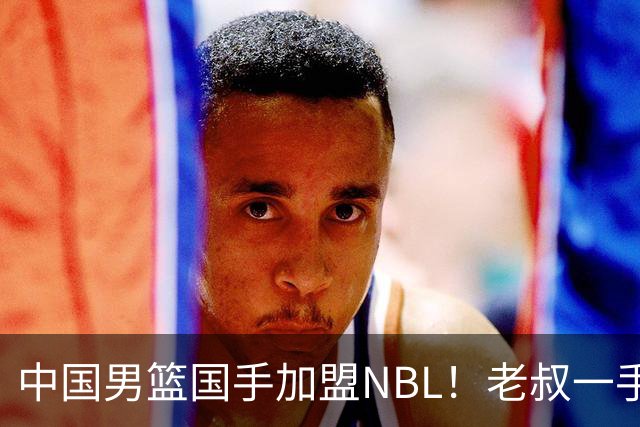 中国男篮国手加盟NBL！老叔一手提拔，CBA打不明白，国家队镀金球员！