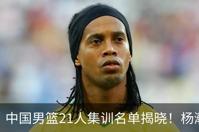 中国男篮21人集训名单揭晓！杨瀚森领衔，胡明轩周琦张镇麟落选