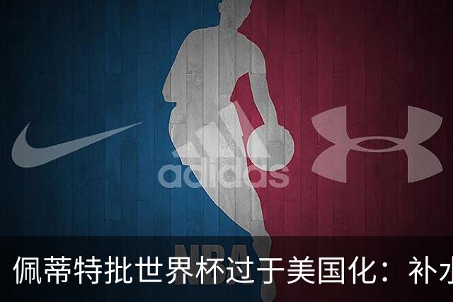 佩蒂特批世界杯过于美国化：补水时间和中场表演都很可悲
