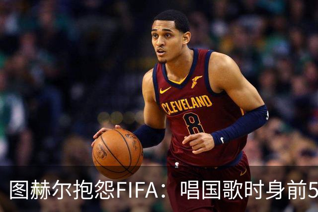 图赫尔抱怨FIFA：唱国歌时身前50个摄影师怼脸，这破坏了我的体验