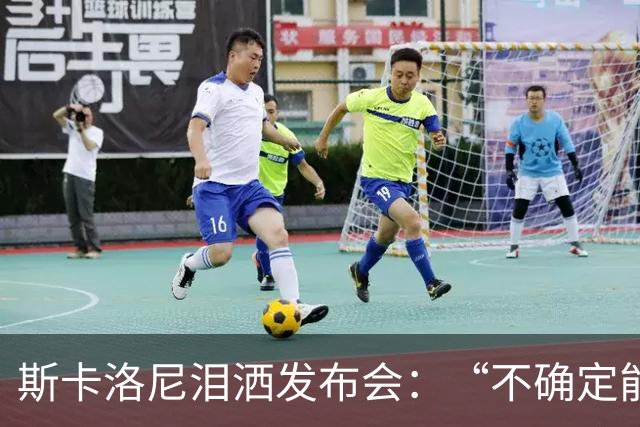 斯卡洛尼泪洒发布会：“不确定能否继续” 将履行合同至年底