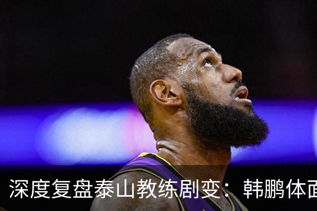 深度复盘泰山教练剧变：韩鹏体面离场不背锅，球队烂局早已根深蒂固