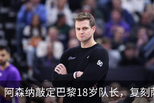 阿森纳敲定巴黎18岁队长，复刻萨利巴之路能否再造防线新星