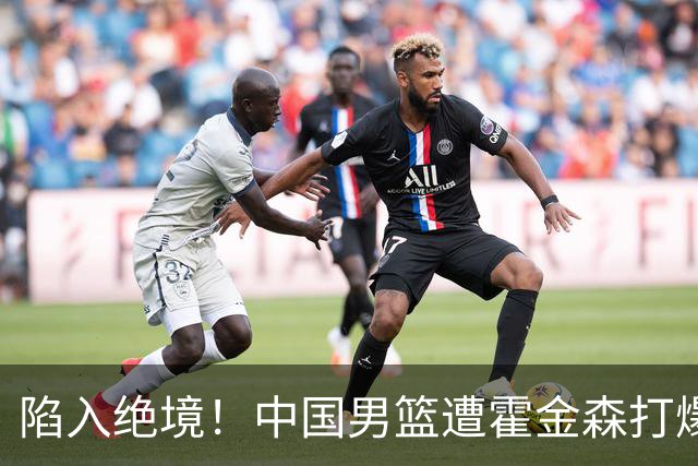 陷入绝境！中国男篮遭霍金森打爆 末轮不胜将无缘世界杯