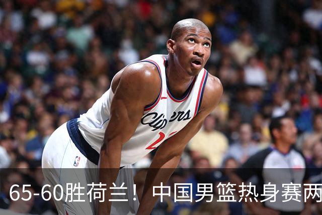 65-60胜荷兰！中国男篮热身赛两连胜，廖三宁封神杨瀚森差在哪？