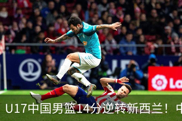 U17中国男篮14分逆转新西兰！中途换教练收获奇效，给郭士强打样