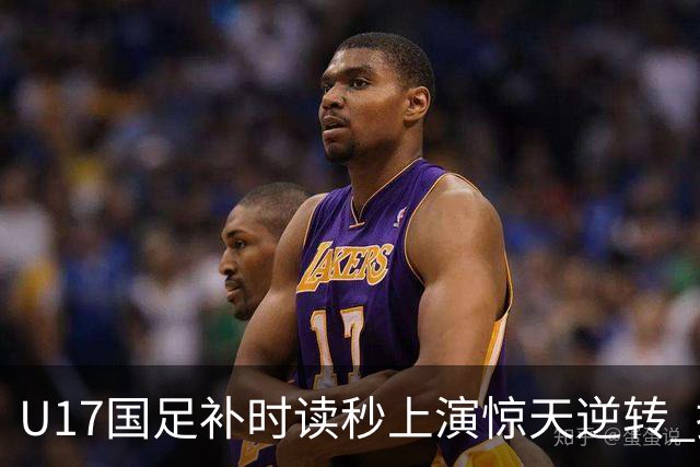 U17国足补时读秒上演惊天逆转 拼搏精神铸就希望之光